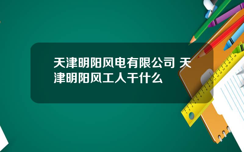 天津明阳风电有限公司 天津明阳风工人干什么